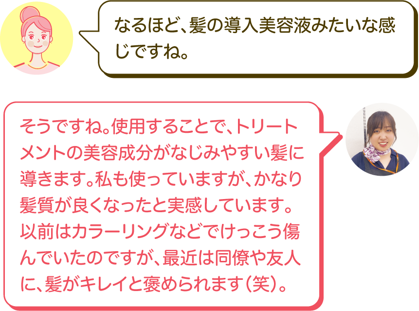 なるほど、髪の導入美容液みたいな感じですね。｜そうですね。使用することで、トリートメントの美容成分がなじみやすい髪に導きます。私も使っていますが、かなり髪質が良くなったと実感しています。以前はカラーリングなどでけっこう傷んでいたのですが、最近は同僚や友人に、髪がキレイと褒められます（笑）。