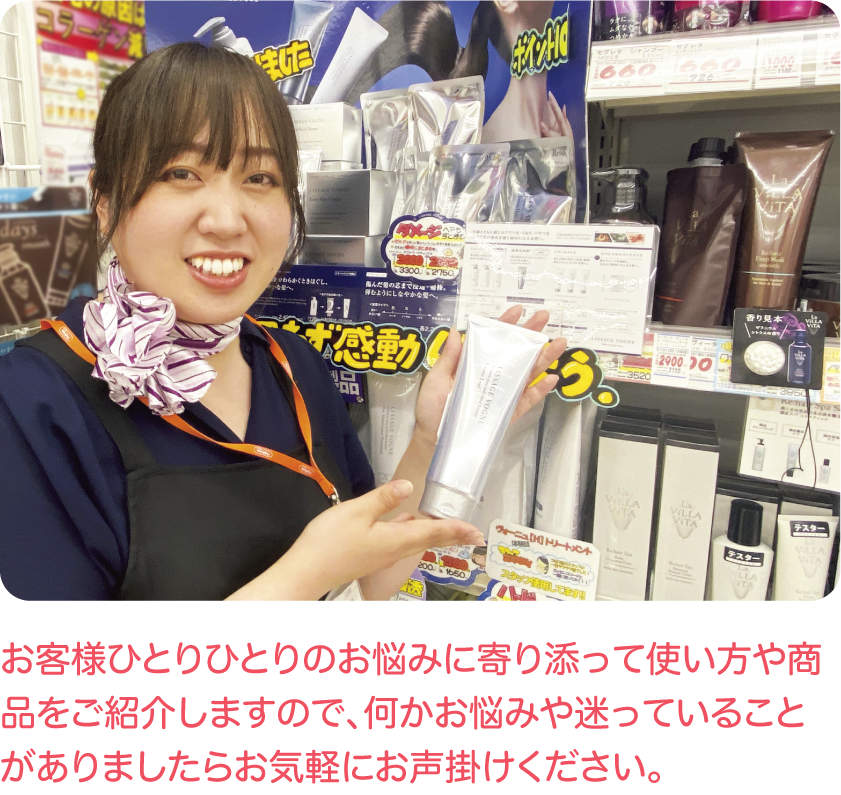 お客様ひとりひとりのお悩みに寄り添って使い方や商品をご紹介しますので、何かお悩みや迷っていることがありましたらお気軽にお声掛けください。