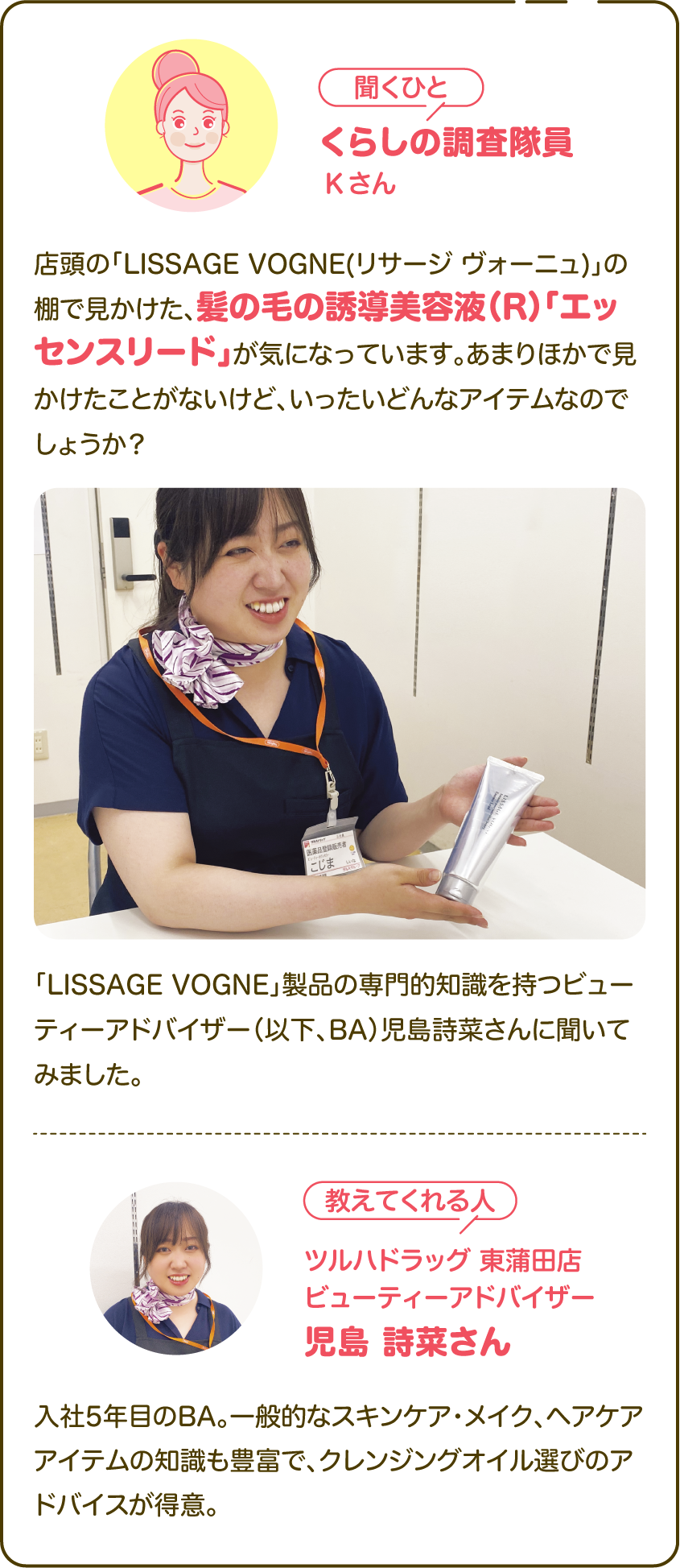 【聞くひと】くらしの調査隊員Kさん：店頭の「LISSAGE VOGNE(リサージ ヴォーニュ)」の棚で見かけた、髪の毛の誘導美容液（R）「エッセンスリード」が気になっています。あまりほかで見かけたことがないけど、いったいどんなアイテムなのでしょうか？「LISSAGE VOGNE」製品の専門的知識を持つビューティーアドバイザー（以下、BA）児島詩菜さんに聞いてみました。|【教えてくれる人】ツルハドラッグ 東蒲田店 ビューティーアドバイザー 児島 詩菜さん 入社5年目のBA。一般的なスキンケア・メイク、ヘアケアアイテムの知識も豊富で、クレンジングオイル選びのアドバイスが得意。