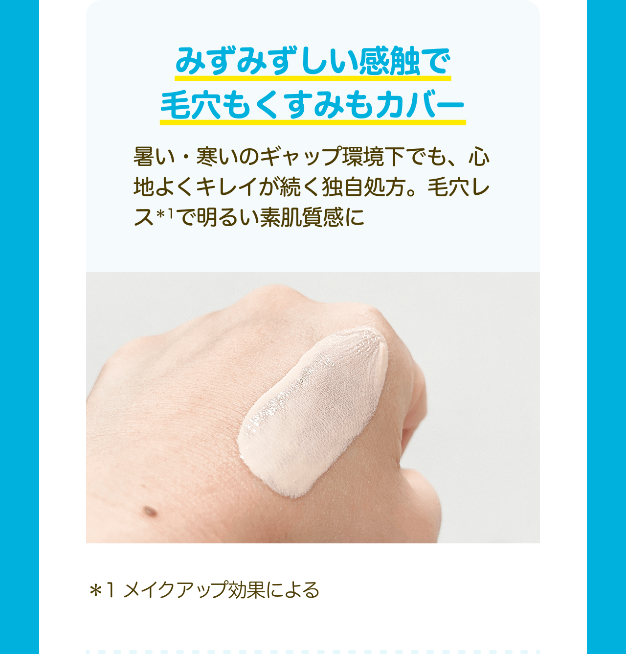 みずみずしい感触で毛穴もくすみもカバー 暑い・寒いのギャップ環境下でも、心地よくキレイが続く独自処方。毛穴レス*1で明るい素肌質感に *1メイクアップ効果による