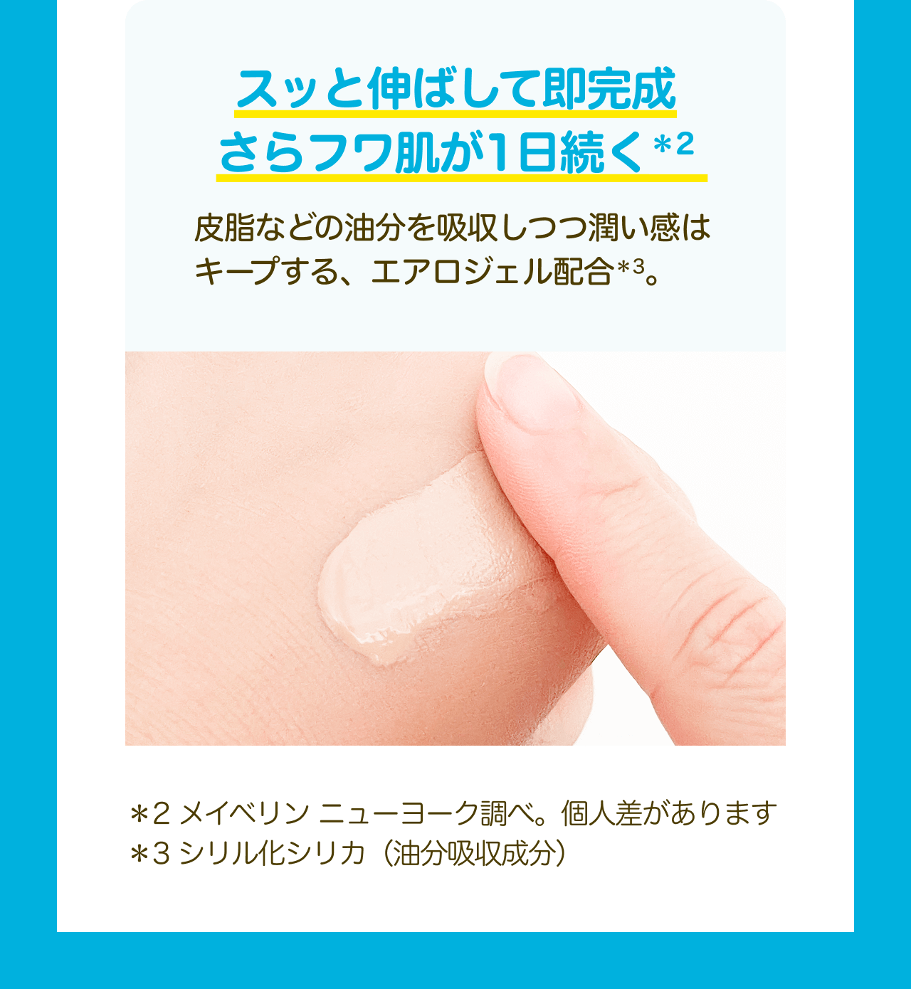 スッと伸ばして即完成さらフワ肌が1日続く*2 皮脂などの油分を吸収しつつ潤い感はキープする、エアロジェル配合*3。 *2 メイベリンニューヨーク調べ。個人差があります *3シリル化シリカ（油分吸収成分）