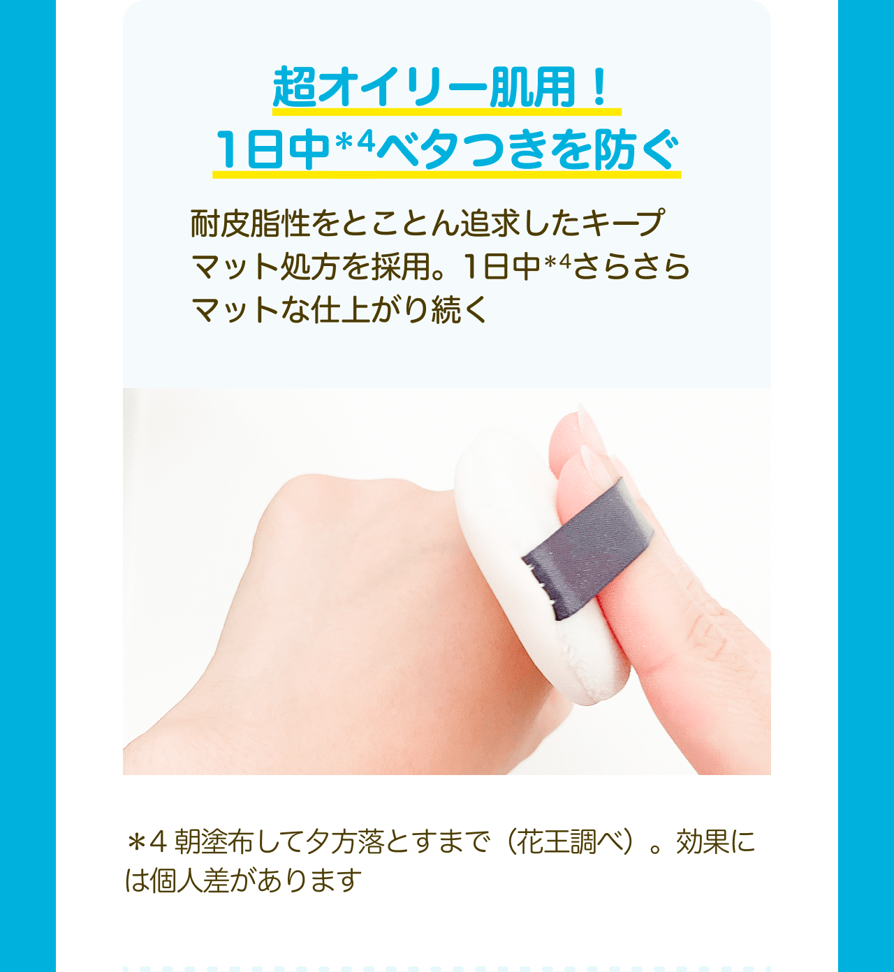 超オイリー肌用！1日中*4ベタつきを防ぐ 耐皮脂性をとことん追求したキープマット処方を採用。1日中*4さらさらマットな仕上がり続く *4 朝塗布して夕方落とすまで（花王調べ）。効果には個人差があります