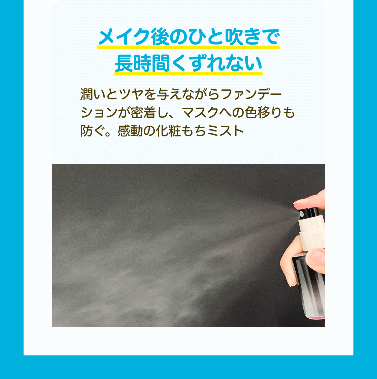 メイク後のひと吹きで長時間くずれない 潤いとツヤを与えながらファンデーションが密着し、マスクへの色移りも防ぐ。感動の化粧もちミスト