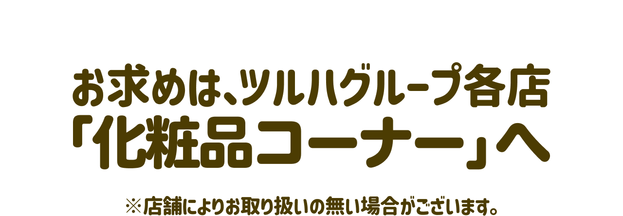 お求めは、ツルハグループ各店「化粧品コーナー」へ ※店舗によりお取り扱いの無い場合がございます。