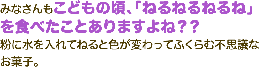 みなさんもこどもの頃、「ねるねるねるね」を食べたことありますよね？？粉に水を入れてねると色が変わってふくらむ不思議なお菓子。