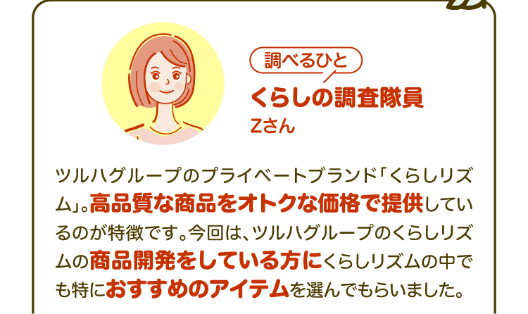 【調べるひと】くらしの調査隊員 Zさん ツルハグループのプライベートブランド「くらしリズム」。高品質な商品をオトクな価格で提供しているのが特徴です。今回は、ツルハグループのくらしリズムの商品開発をしている方にくらしリズムの中でも特におすすめのアイテムを選んでもらいました。