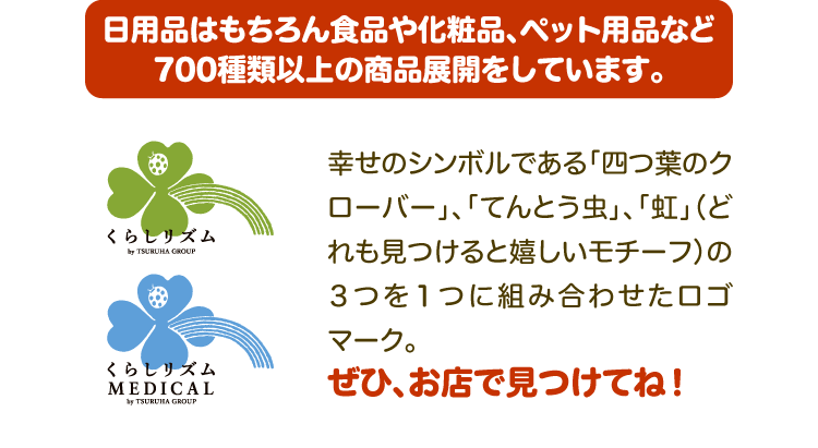 日用品はもちろん食品や化粧品、ペット用品など700種類以上の商品展開をしています。幸せのシンボルである「四つ葉のクローバー」、「てんとう虫」、「虹」（どれも見つけると嬉しいモチーフ）の3つを1つに組み合わせたロゴマーク。ぜひ、お店で見つけてね！