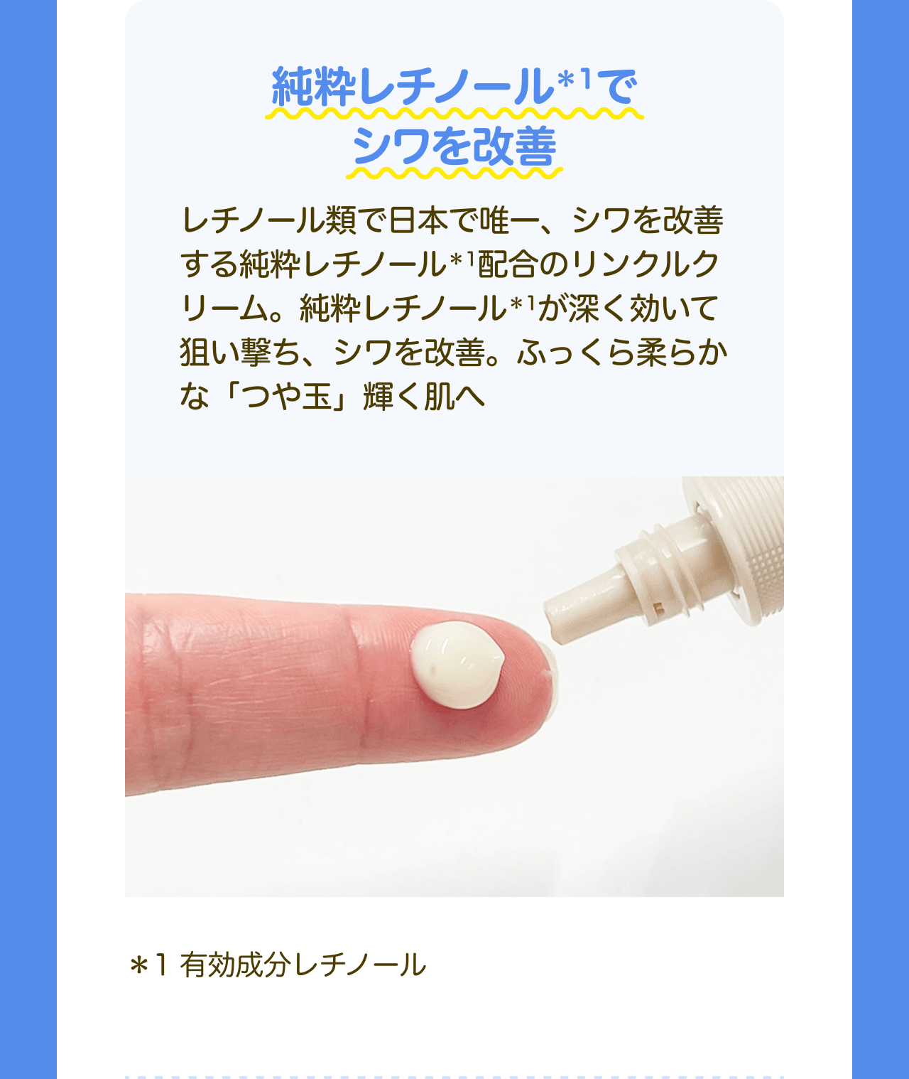 純粋レチノール*1でシワを改善 レチノール類で日本で唯一、シワを改善する純粋レチノール*1配合のリンクルクリーム。純粋レチノール*1が深く効いて狙い撃ち、シワを改善。ふっくら柔らかな「つや玉」輝く肌へ *1 有効成分レチノール