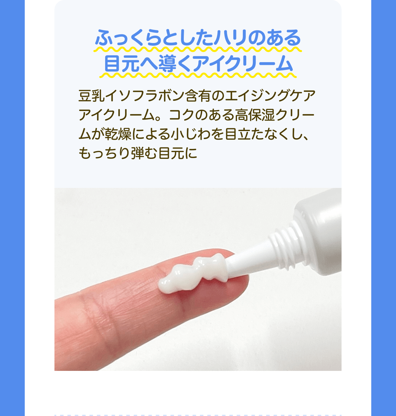 ふっくらとしたハリのある目元へ導くアイクリーム 豆乳イソフラボン含有のエイジングケアアイクリーム。コクのある高保湿クリームが乾燥による小じわを目立たなくし、もっちり弾む目元に