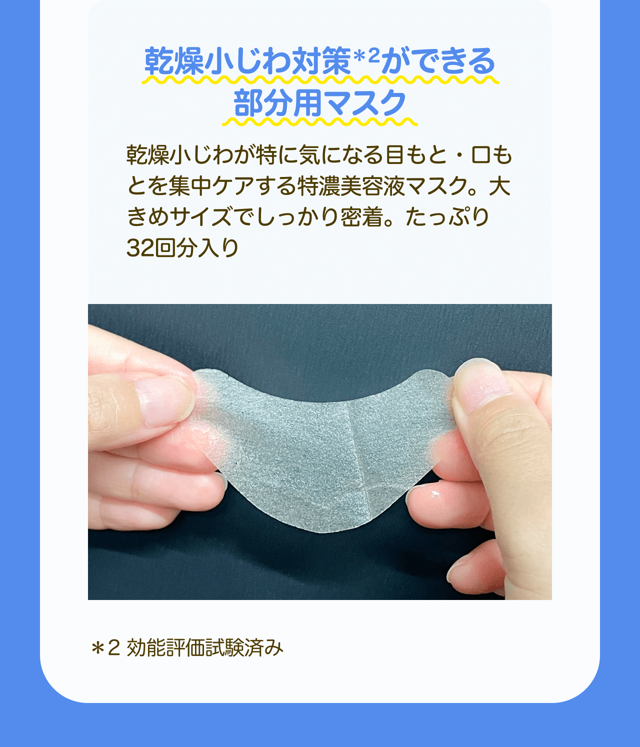 乾燥小じわ対策*2ができる部分用マスク 乾燥小じわが特に気になる目もと・口もとを集中ケアする特濃美容液マスク。大きめサイズでしっかり密着。たっぷり32回分入り *2 効能評価試験済み