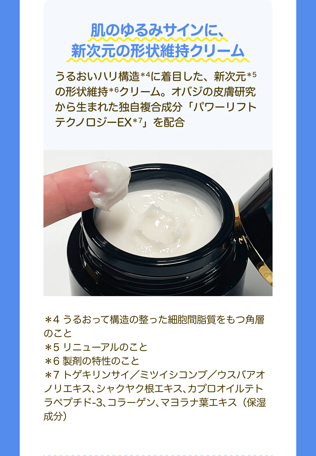 肌のゆるみサインに、新次元の形状維持クリーム うるおいハリ構造*4に着目した、新次元*5の形状維持*6クリーム。オバジの皮膚研究から生まれた独自複合成分「パワーリフトテクノロジーEX*7」を配合 *4 うるおって構造の整った細胞間脂質をもつ角層のこと *5 リニューアルのこと *6 製剤の特性のこと *7 トゲキリンサイ／ミツイシコンブ／ウスバアオノリエキス、シャクヤク根エキス、カプロオイルテトラペプチド-3、コラーゲン、マヨラナ葉エキス(保湿成分)