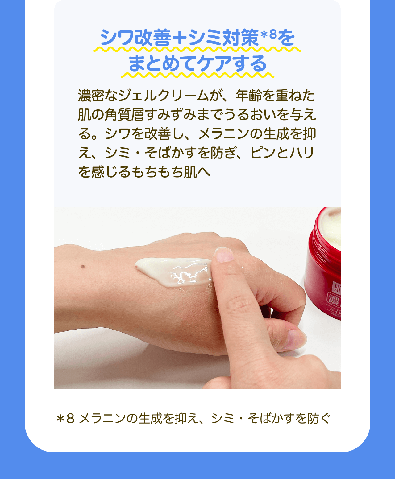 シワ改善＋シミ対策*8をまとめてケアする 濃密なジェルクリームが、年齢を重ねた肌の角質層すみずみまでうるおいを与える。シワを改善し、メラニンの生成を抑え、シミ・そばかすを防ぎ、ピンとハリを感じるもちもち肌へ *8 メラニンの生成を抑え、シミ・そばかすを防ぐ