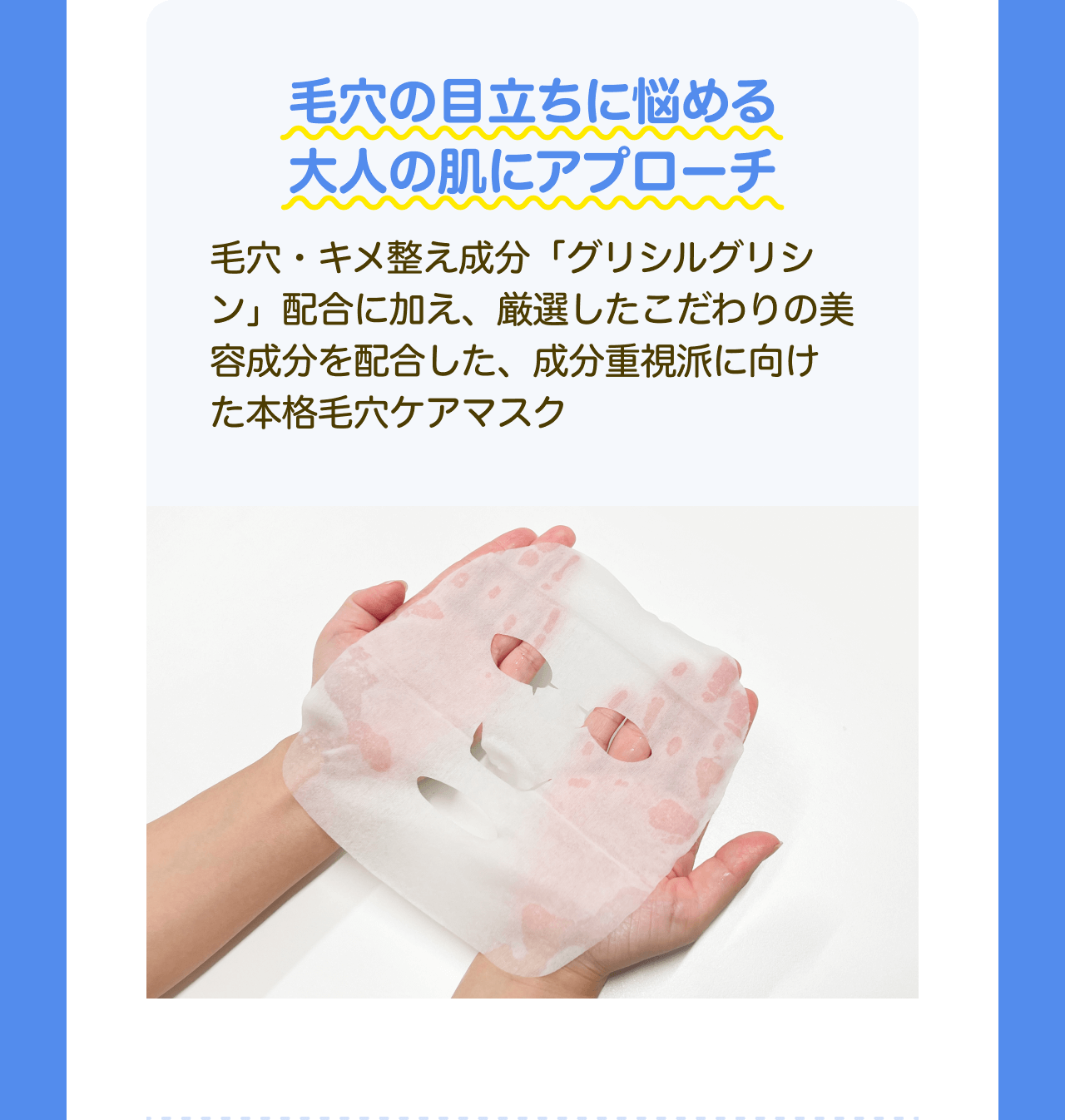 毛穴の目立ちに悩める大人の肌にアプローチ 毛穴・キメ整え成分「グリシルグリシン」配合に加え、厳選したこだわりの美容成分を配合した、成分重視派に向けた本格毛穴ケアマスク