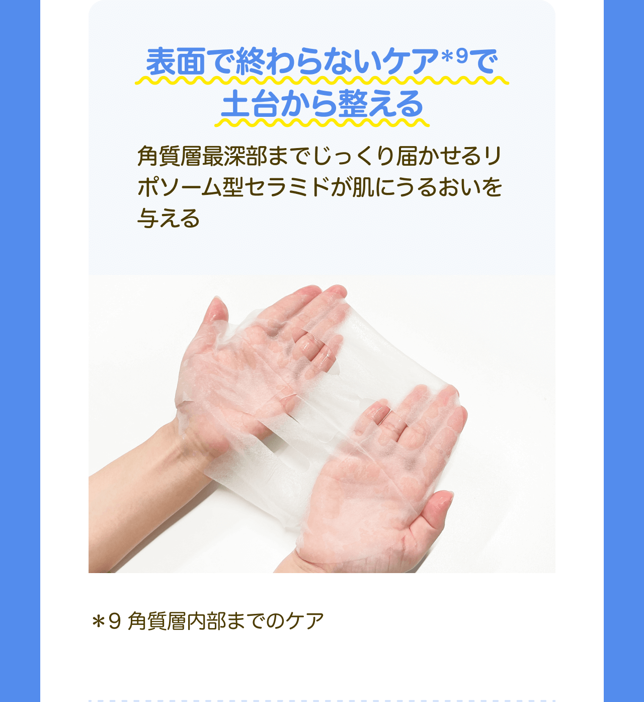 表面で終わらないケア*9で土台から整える 角質層最深部までじっくり届かせるリポソーム型セラミドが肌にうるおいを与える *9 角質層内部までのケア