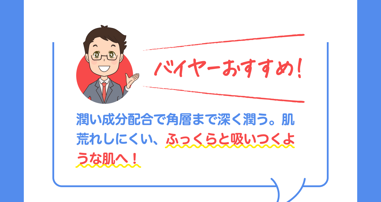 バイヤーおすすめ！潤い成分配合で角層まで深く潤う。肌荒れしにくい、ふっくらと吸いつくような肌へ！