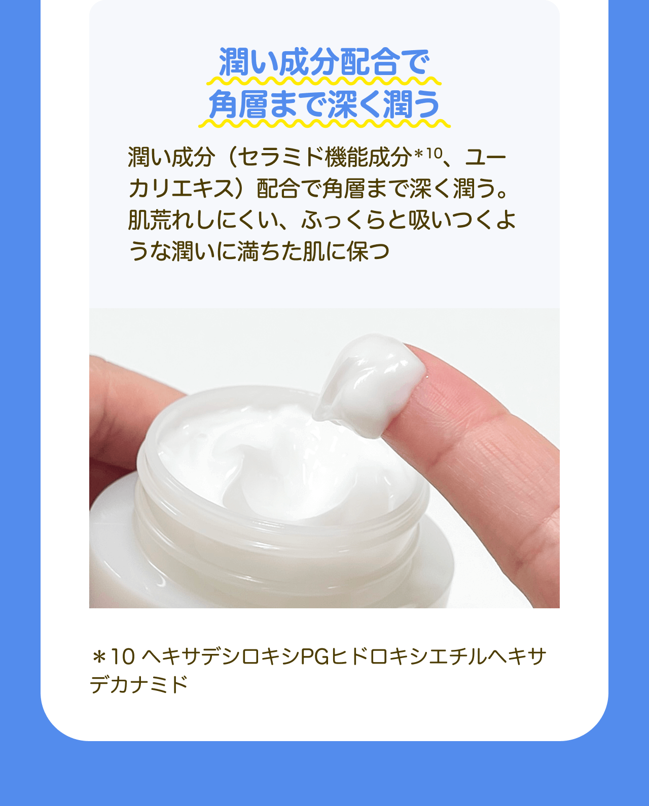 潤い成分配合で角層まで深く潤う 潤い成分(セラミド機能成分*10、ユーカリエキス)配合で角層まで深く潤う。肌荒れしにくい、ふっくらと吸いつくような潤いに満ちた肌に保つ *10 ヘキサデシロキシPGヒドロキシエチルヘキサデカナミド
