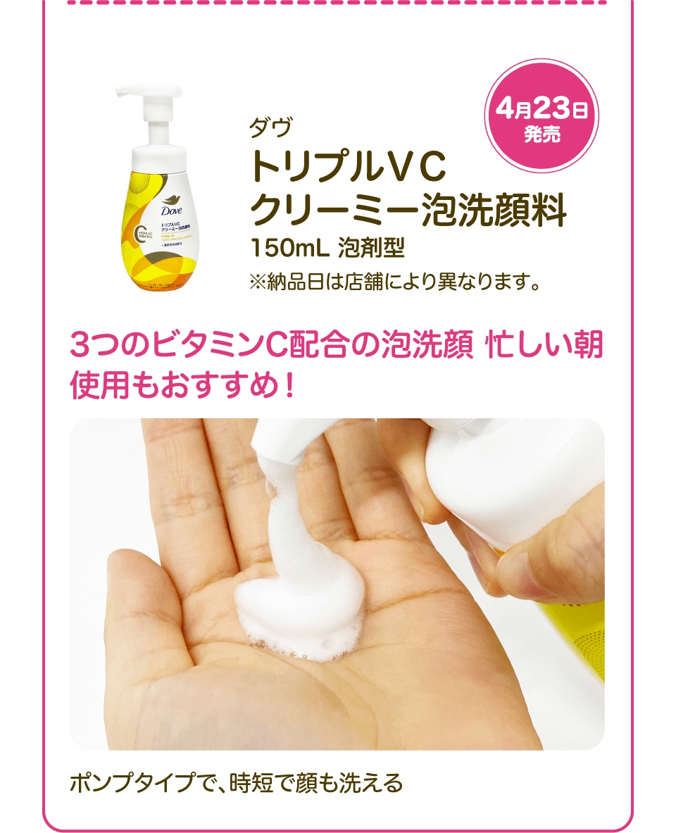 4月23日発売「ダヴ トリプルＶＣ クリーミー泡洗顔料 150mL 泡剤型」※納品日は店舗により異なります。 3つのビタミンC配合の泡洗顔 忙しい朝使用もおすすめ！ ポンプタイプで、時短で顔も洗える