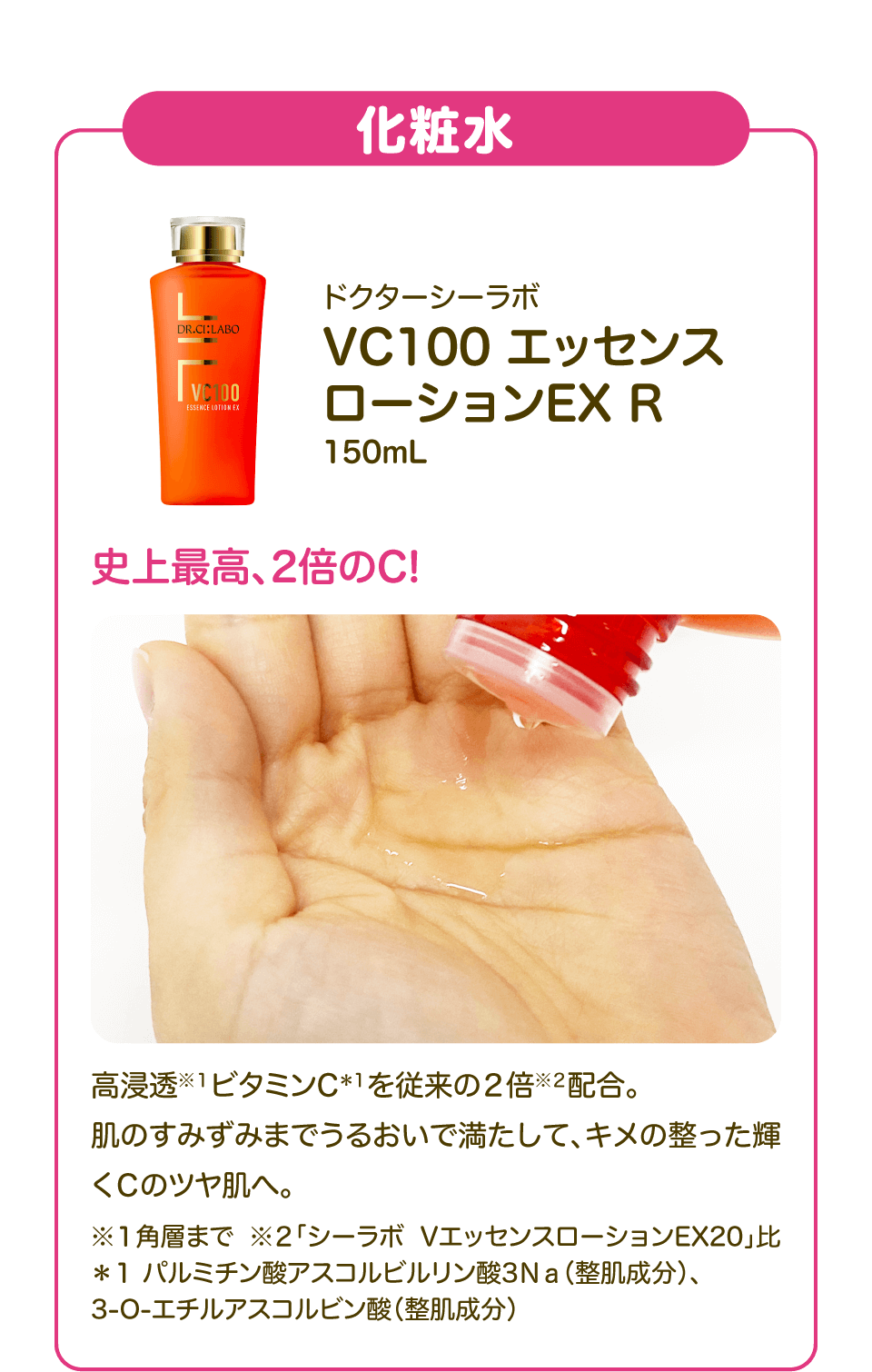 【化粧水】「ドクターシーラボ VC100 エッセンス ローションEX R 150mL」史上最高、2倍のC! 高浸透※１ビタミンC＊１を従来の２倍※２配合。肌のすみずみまでうるおいで満たして、キメの整った輝くＣのツヤ肌へ。 ※１角層まで ※２「シーラボ VエッセンスローションEX20」比 ＊１ パルミチン酸アスコルビルリン酸3Ｎａ（整肌成分）、3-O-エチルアスコルビン酸（整肌成分）