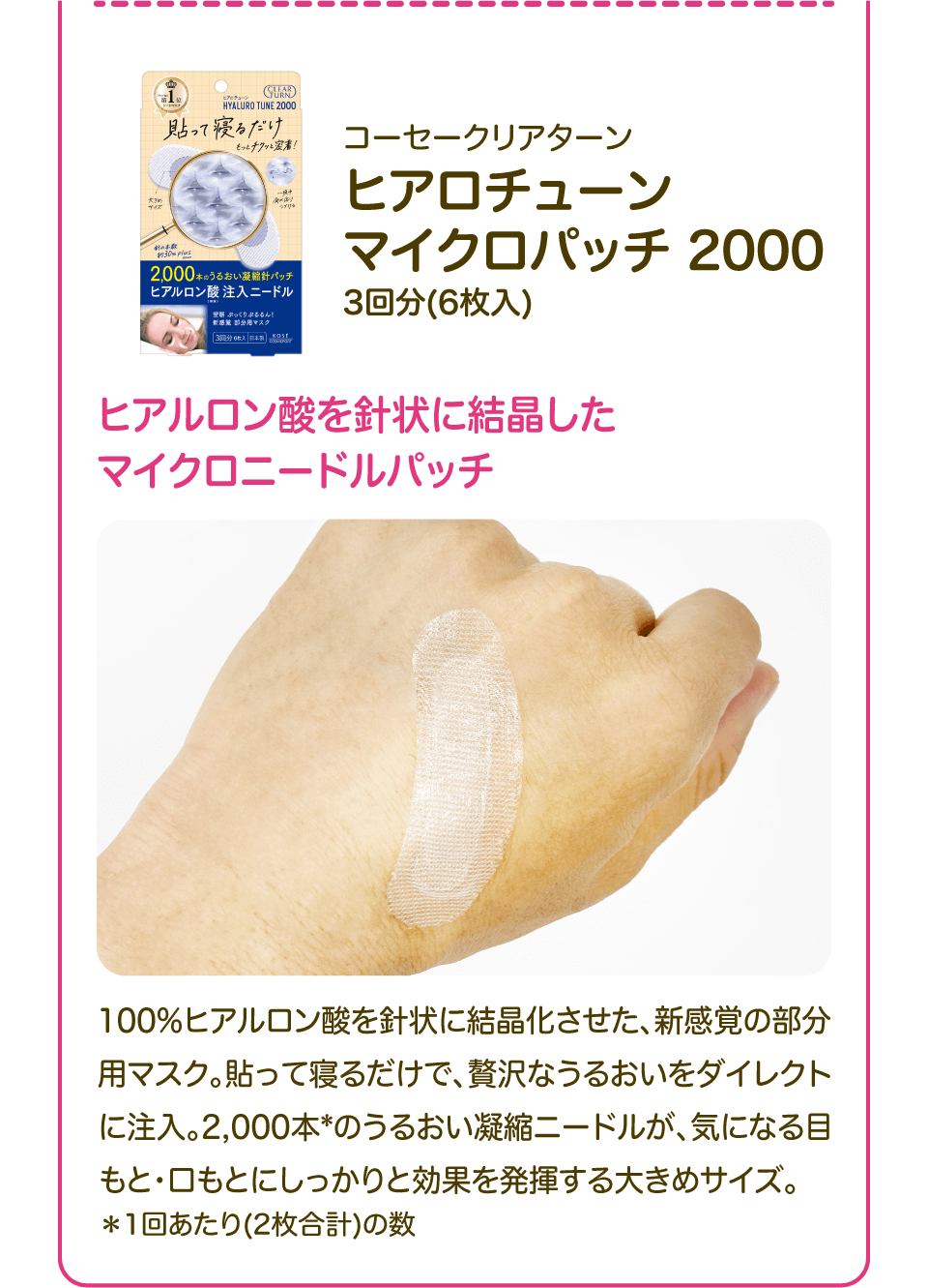 「コーセークリアターン ヒアロチューン マイクロパッチ 2000 3回分(6枚入)」ヒアルロン酸を針状に結晶したマイクロニードルパッチ 100%ヒアルロン酸を針状に結晶化させた、新感覚の部分用マスク。貼って寝るだけで、贅沢なうるおいをダイレクトに注入。2,000本*のうるおい凝縮ニードルが、気になる目もと・口もとにしっかりと効果を発揮する大きめサイズ。＊1回あたり(2枚合計)の数