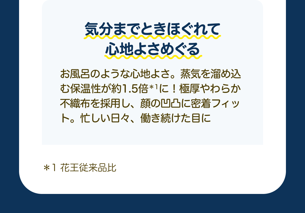 気分までときほぐれて心地よさめぐる お風呂のような心地よさ。蒸気を溜め込む保温性が約1.5倍*1に！極厚やわらか不織布を採用し、顔の凹凸に密着フィット。忙しい日々、働き続けた目に *1 花王従来品比