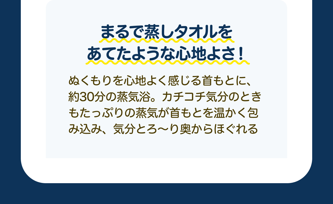 まるで蒸しタオルをあてたような心地よさ！ぬくもりを心地よく感じる首もとに、約30分の蒸気浴。カチコチ気分のときもたっぷりの蒸気が首もとを温かく包み込み、気分とろ～り奥からほぐれる