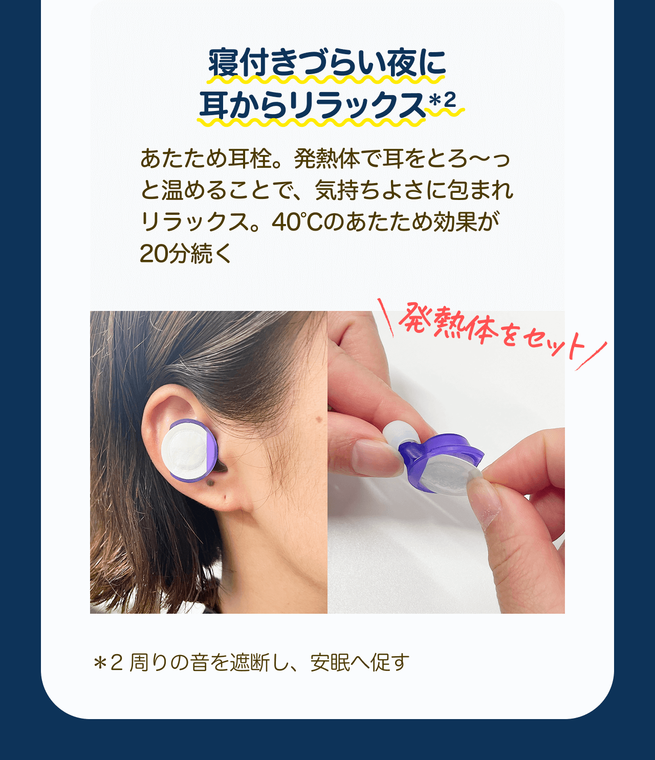寝付きづらい夜に耳からリラックス*2　あたため耳栓。発熱体で耳をとる～つと温めることで、気持ちよさに包まれリラックス。40℃のあたため効果が20分続く 発熱体をセット *2 周りの音を遮断し、安眠へ促す