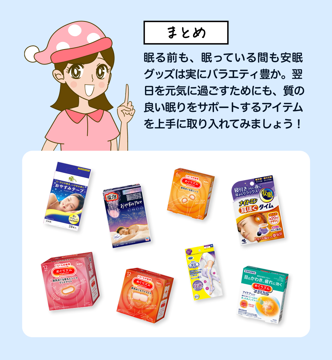 まとめ 眠る前も、眠っている間も安眠グッズは実にバラエティ豊か。翌日を元気に過ごすためにも、質の良い眠りをサポートするアイテムを上手に取り入れてみましょう！