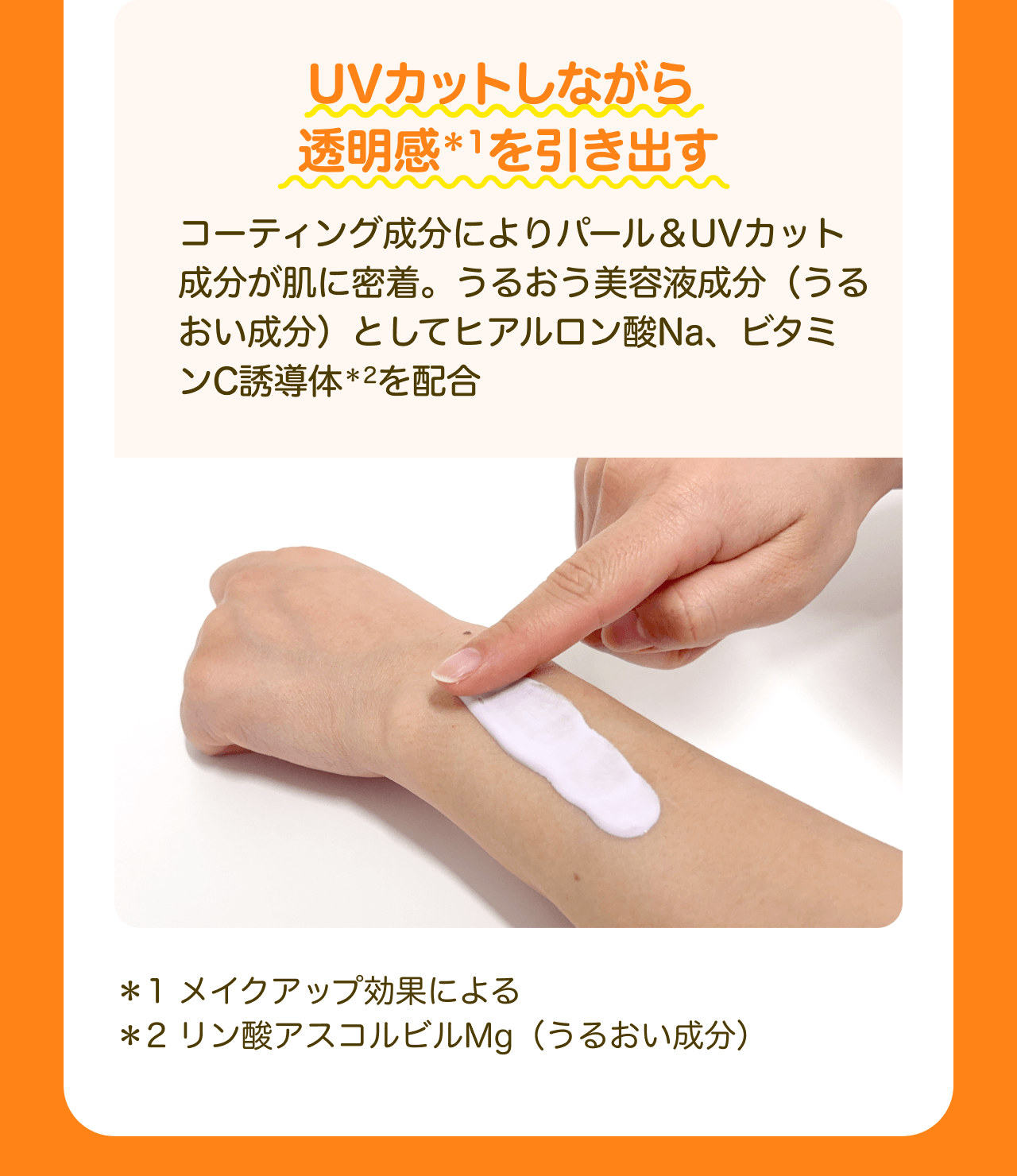 UVカットしながら透明感*1を引き出す コーティング成分によりパール&UVカット成分が肌に密着。うるおう美容液成分（うるおい成分）としてヒアルロン酸Na、ビタミンC誘導体*2を配合 *1 メイクアップ効果による *2 リン酸アスコルビルMg（うるおい成分）