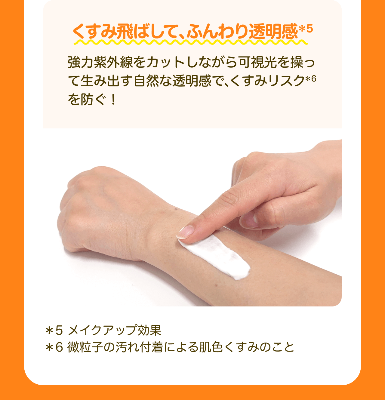 くすみ飛ばして、ふんわり透明感*5 強力紫外線をカットしながら可視光を操って生み出す自然な透明感で、くすみリスク*6を防ぐ！ *5 メイクアップ効果 *6 微粒子の汚れ付着による肌色くすみのこと