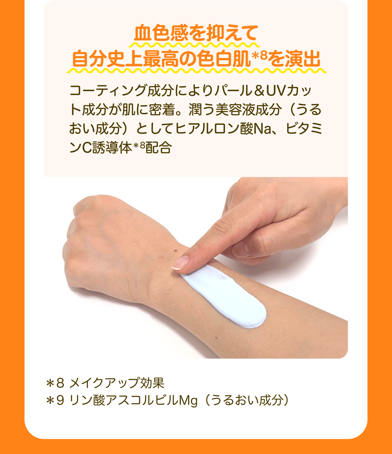 血色感を抑えて自分史上最高の色白肌*8を演出 コーティング成分によりパール&UVカット成分が肌に密着。潤う美容液成分（うるおい成分）としてヒアルロン酸Na、ビタミンC誘導体*9配合 *8 メイクアップ効果 *9 リン酸アスコルビルMg（うるおい成分）