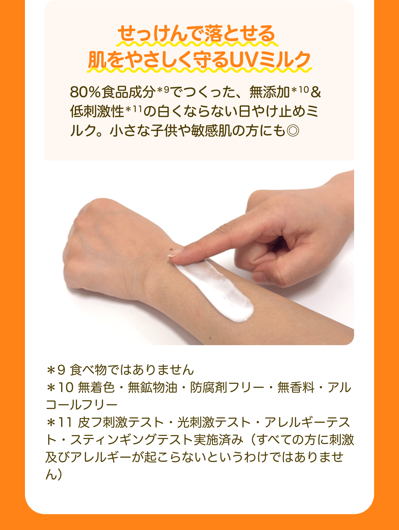 せっけんで落とせる肌をやさしく守るUVミルク 80%食品成分*10でつくった、無添加*11＆低刺激性*12の白くならない日やけ止めミルク。小さな子供や敏感肌の方にも◎ *10 食べ物ではありません *11 無着色・無鉱物油・防腐剤フリー・無香料・アルコールフリー *12 皮フ刺激テスト・光刺激テスト・アレルギーテスト・スティンギングテスト実施済み（すべての方に刺激及びアレルギーが起こらないというわけではありません）