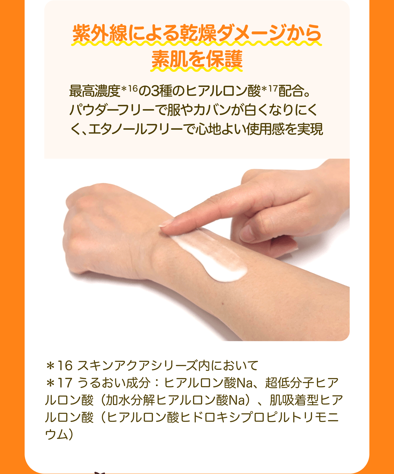 紫外線による乾燥ダメージから素肌を保護 最高濃度*16の3種のヒアルロン酸*17配合。パウダーフリーで服やカバンが白くなりにくく、エタノールフリーで心地よい使用感を実現 *16 スキンアクアシリーズ内において *17 うるおい成分：ヒアルロン酸Na、超低分子ヒアルロン酸（加水分解ヒアルロン酸Na）、肌吸着型ヒアルロン酸（ヒアルロン酸ヒドロキシプロピルトリモニウム）