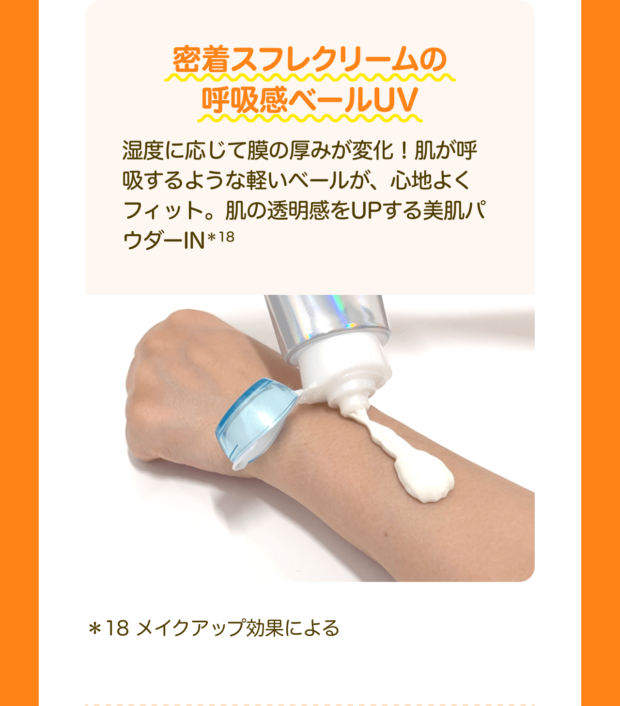 密着スフレクリームの呼吸感ベールUV 湿度に応じて膜の厚みが変化！肌が呼吸するような軽いベールが、心地よくフィット。肌の透明感をUPする美肌パウダーIN*18 *18 メイクアップ効果による