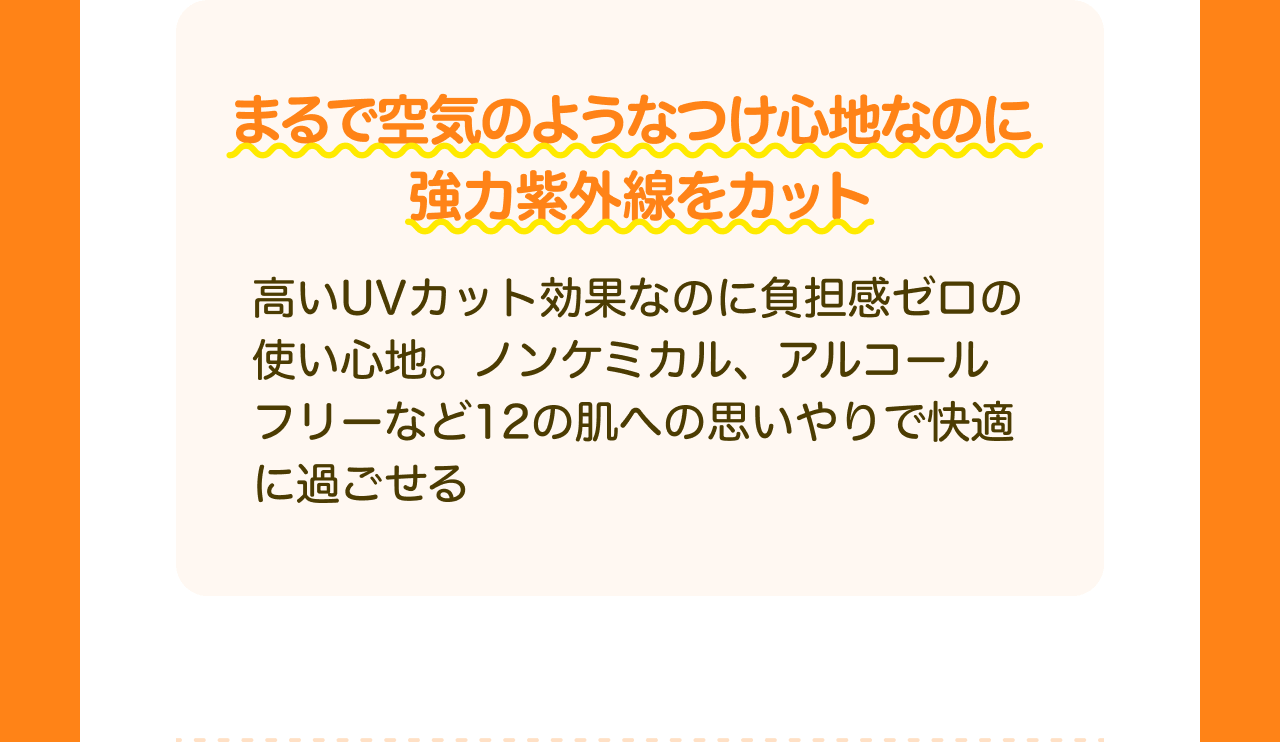 まるで空気のようなつけ心地なのに強力紫外線をカット 高いUVカット効果なのに負担感ゼロの使い心地。ノンケミカル、アルコールフリーなど12の肌への思いやりで快適に過ごせる