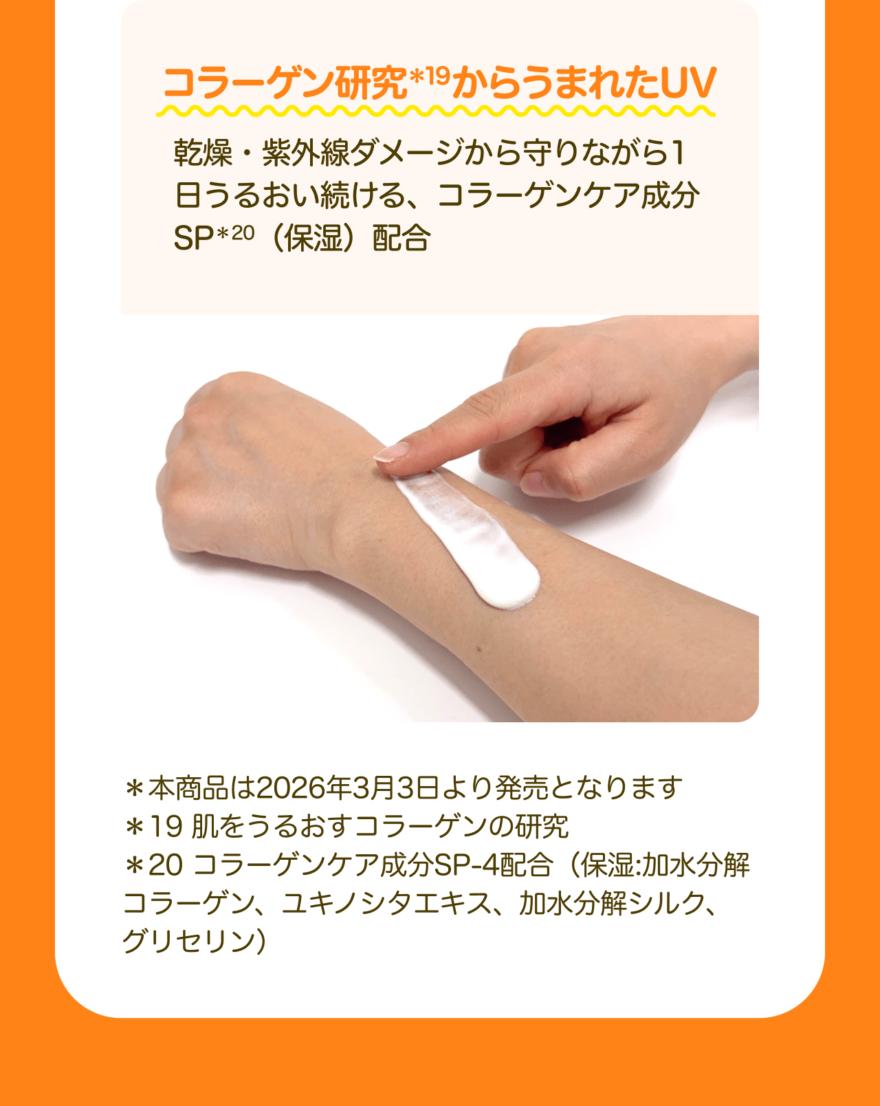 コラーゲン研究*19からうまれたUV 乾燥・紫外線ダメージから守りながら1日うるおい続ける、コラーゲンケア成分SP*20（保湿）配合 *本商品は2026年3月3日より発売となります *19 肌をうるおすコラーゲンの研究 *20 コラーゲンケア成分SP-4配合（保湿：加水分解コラーゲン、ユキノシタエキス、加水分解シルク、グリセリン）