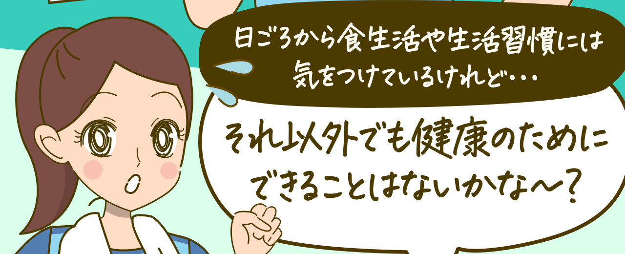 日ごろから食生活や生活習慣には気をつけているけれど･･･それ以外でも健康のためにできることはないかな～？