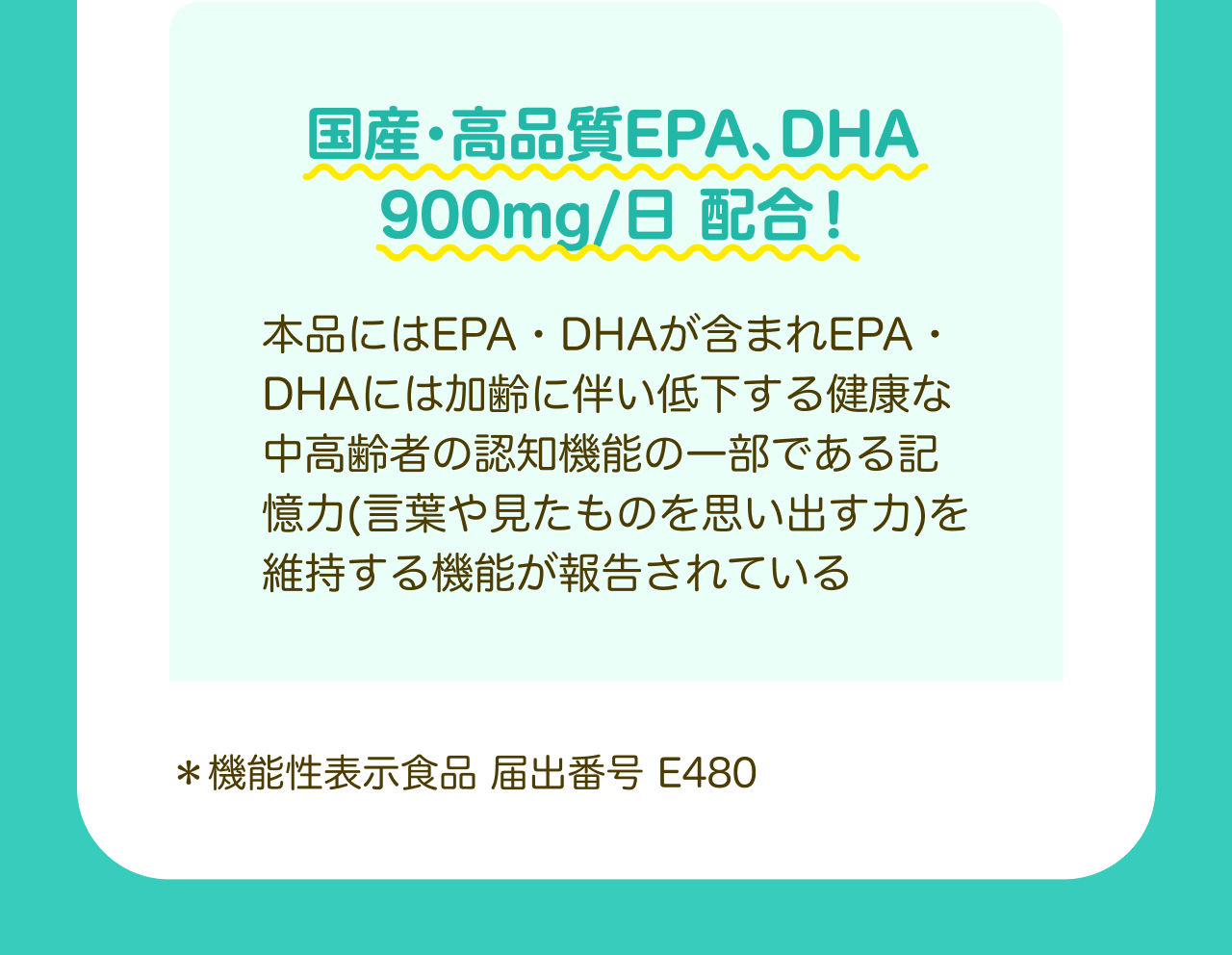 国産・高品質EPA、DHA 900mg/日 配合！本品にはEPA・DHAが含まれEPA・DHAには加齢に伴い低下する健康な中高齢者の認知機能の一部である記憶力（言葉や見たものを思い出す力）を維持する機能が報告されている *機能性表示食品 届出番号 E480
