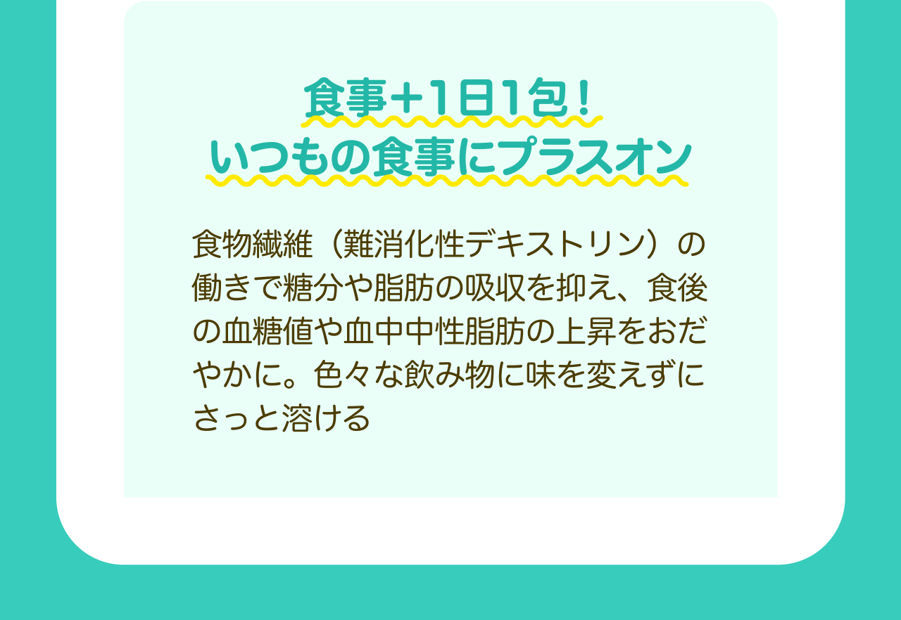 食事+1日1包！いつもの食事にプラスオン 食物繊維（難消化性デキストリン）の働きで糖分や脂肪の吸収を抑え、食後の血糖値や血中中性脂肪の上昇をおだやかに。色々な飲み物に味を変えずにさっと溶ける