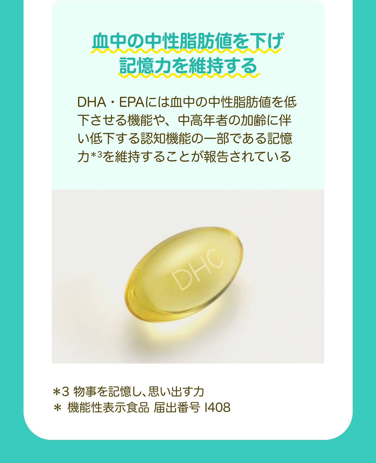 血中の中性脂肪値を下げ記憶力を維持する DHA・EPAには血中の中性脂肪値を低下させる機能や、中高年者の加齢に伴い低下する認知機能の一部である記憶力*3を維持することが報告されている *3 物事を記憶し、思い出す力 * 機能性表示食品 届出番号 I408