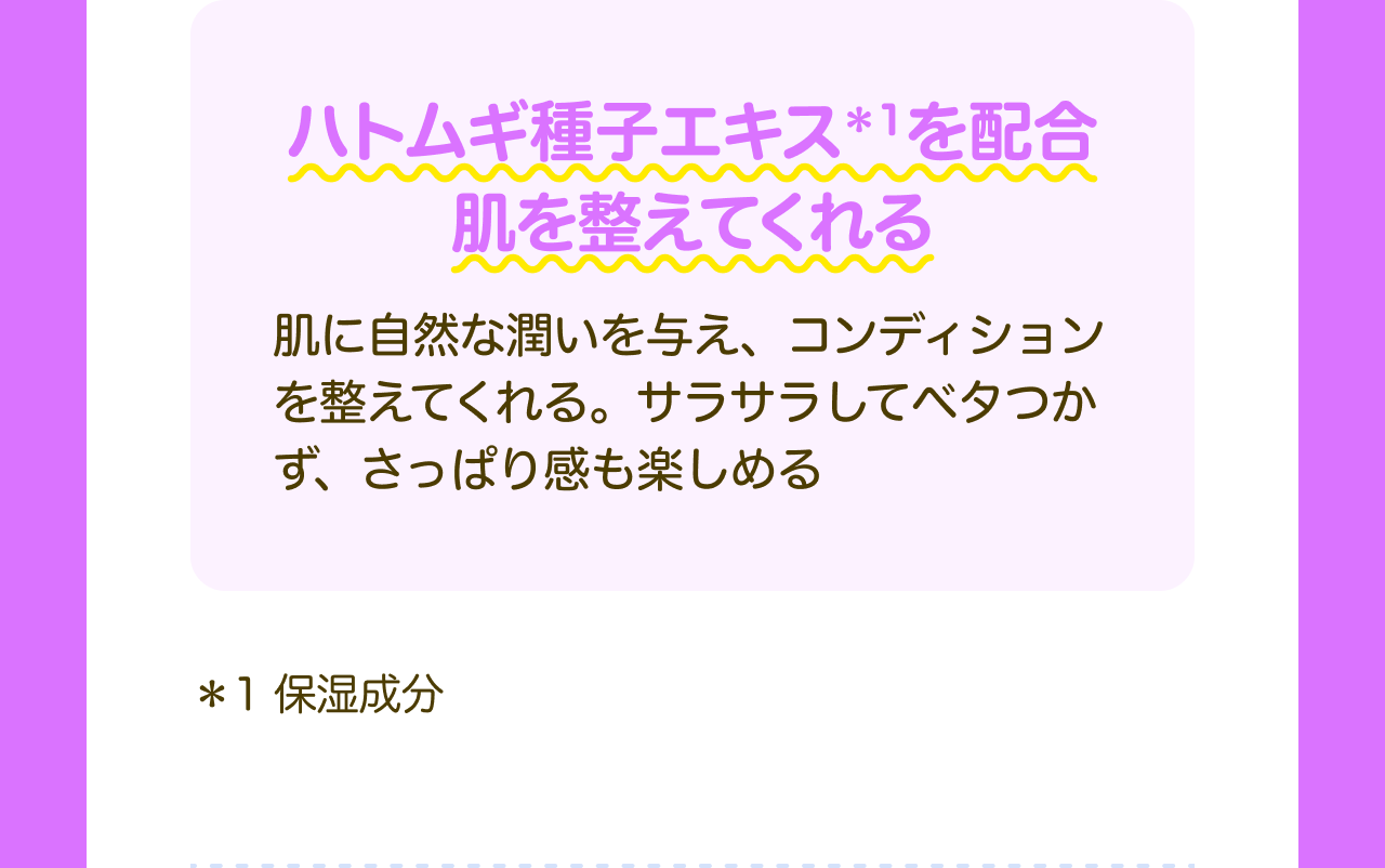 ハトムギ種子エキス*1を配合 肌を整えてくれる 肌に自然な潤いを与え、コンディションを整えてくれる。サラサラしてベタつかず、さっぱり感も楽しめる *1 保湿成分