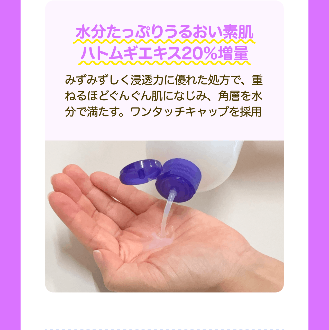 水分たっぷりうるおい素肌 ハトムギエキス20%増量 みずみずしく浸透力に優れた処方で、重ねるほどぐんぐん肌になじみ、角層を水分で満たす。ワンタッチキャップを採用