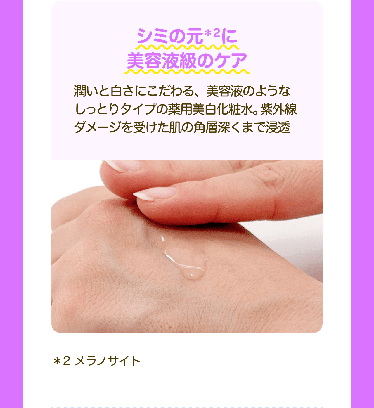 シミの元*2に美容液級のケア 潤いと白さにこだわる、美容液のようなしっとりタイプの薬用美白化粧水。紫外線ダメージを受けた肌の角層深くまで浸透 *2 メラノサイト