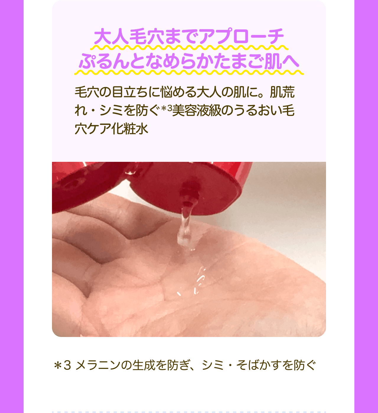 大人毛穴までアプローチ ぷるんとなめらかたまご肌へ 毛穴の目立ちに悩める大人の肌に。肌荒れ・シミを防ぐ*3美容液級のうるおい毛穴ケア化粧水 *3 メラニンの生成を防ぎ、シミ・そばかすを防ぐ