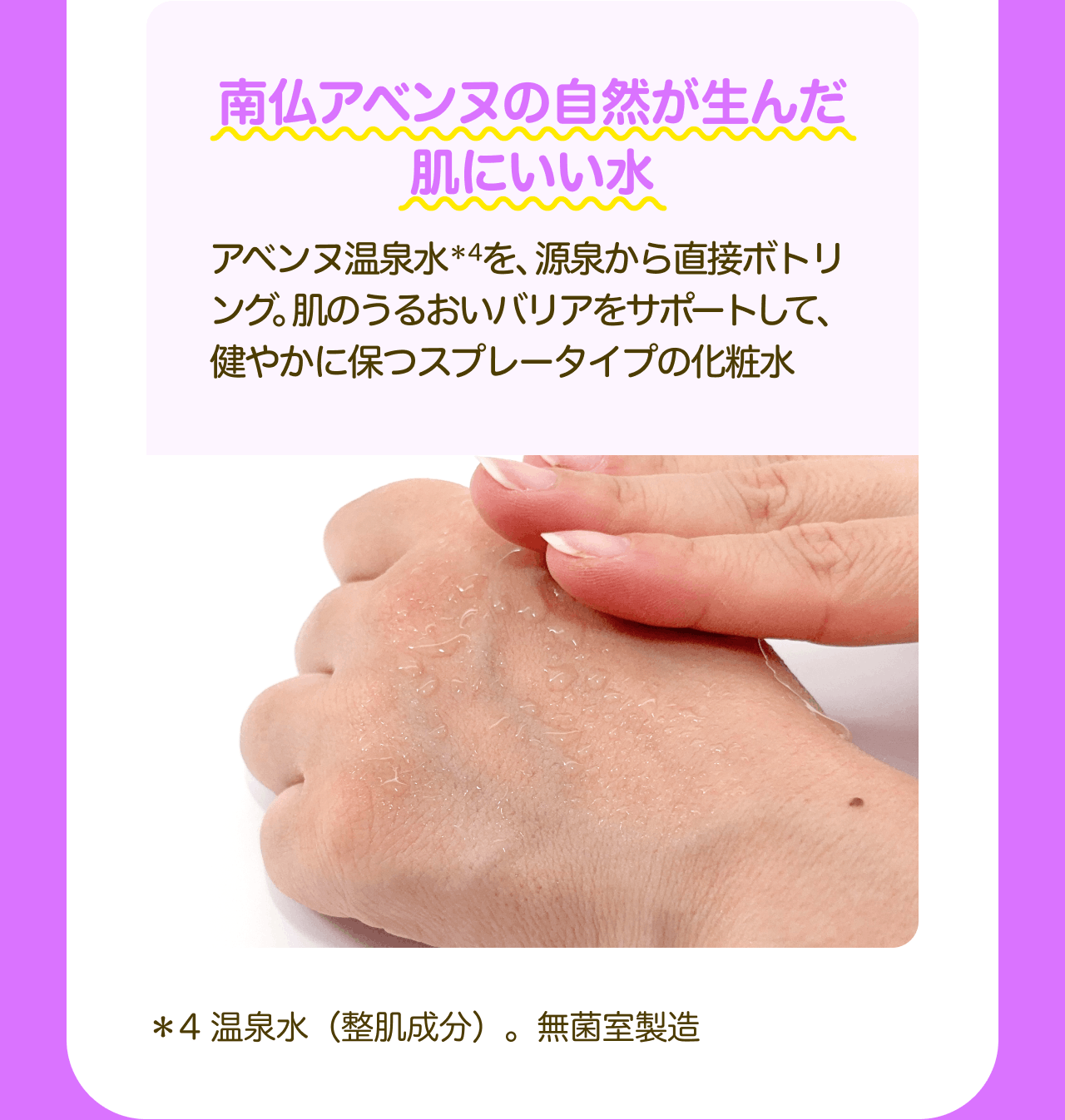 南仏アベンヌの自然が生んだ肌にいい水 アベンヌ温泉水*4を、源泉から直接ボトリング。肌のうるおいバリアをサポートして、健やかに保つスプレータイプの化粧水 *4 温泉水(整肌成分)。無菌室製造