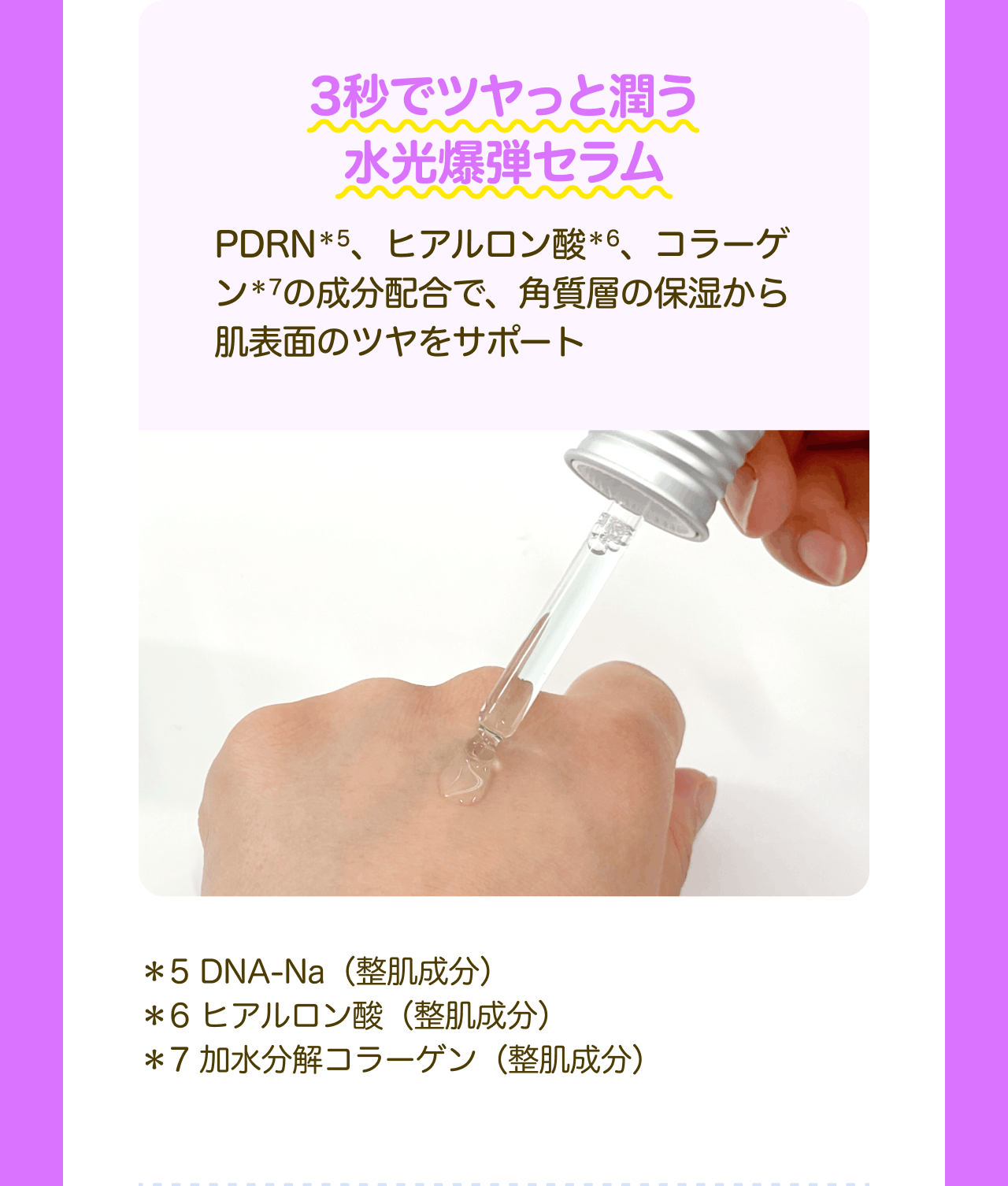 3秒でツヤっと潤う水光爆弾セラム PDRN*5、ヒアルロン酸*6、コラーゲン*7の成分配合で、角質層の保湿から肌表面のツヤをサポート *5 DNA-Na(整肌成分) *6 ヒアルロン酸(整肌成分) *7 加水分解コラーゲン(整肌成分)