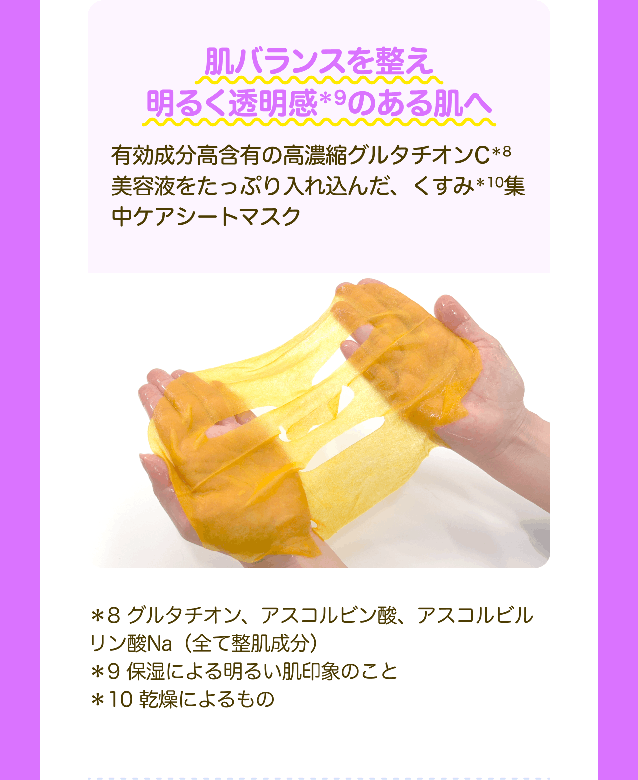 肌バランスを整え明るく透明感*9のある肌へ 有効成分高含有の高濃縮グルタチオンC*8美容液をたっぷり入れ込んだ、くすみ*10集中ケアシートマスク *8 グルタチオン、アスコルビン酸、アスコルビルリン酸Na(全て整肌成分) *9 保湿による明るい肌印象のこと *10 乾燥によるもの