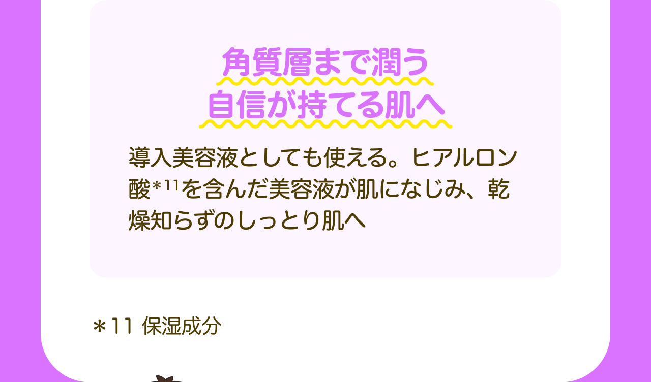 角質層まで潤う自信が持てる肌へ 導入美容液としても使える。ヒアルロン酸*11を含んだ美容液が肌になじみ、乾燥知らずのしっとり肌へ *11 保湿成分