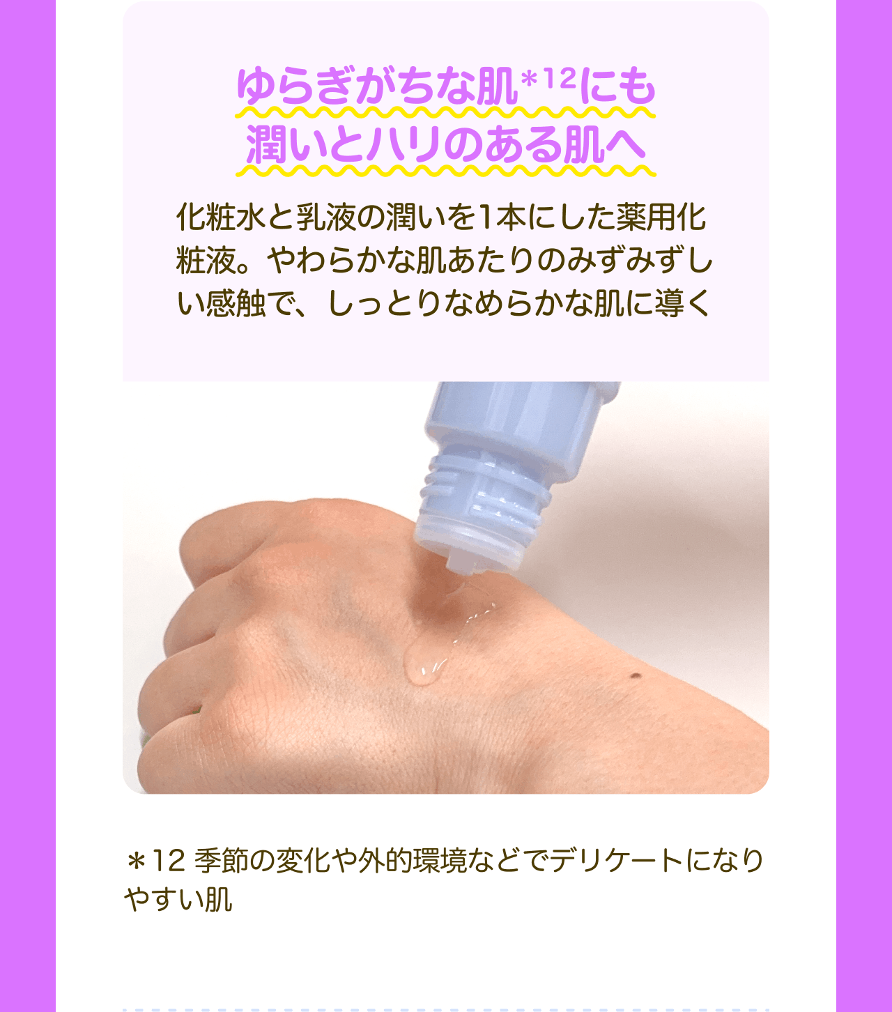 ゆらぎがちな肌*12にも潤いとハリのある肌へ 化粧水と乳液の潤いを1本にした薬用化粧液。やわらかな肌あたりのみずみずしい感触で、しっとりなめらかな肌に導く ＊12 季節の変化や外的環境などでデリケートになりやすい肌