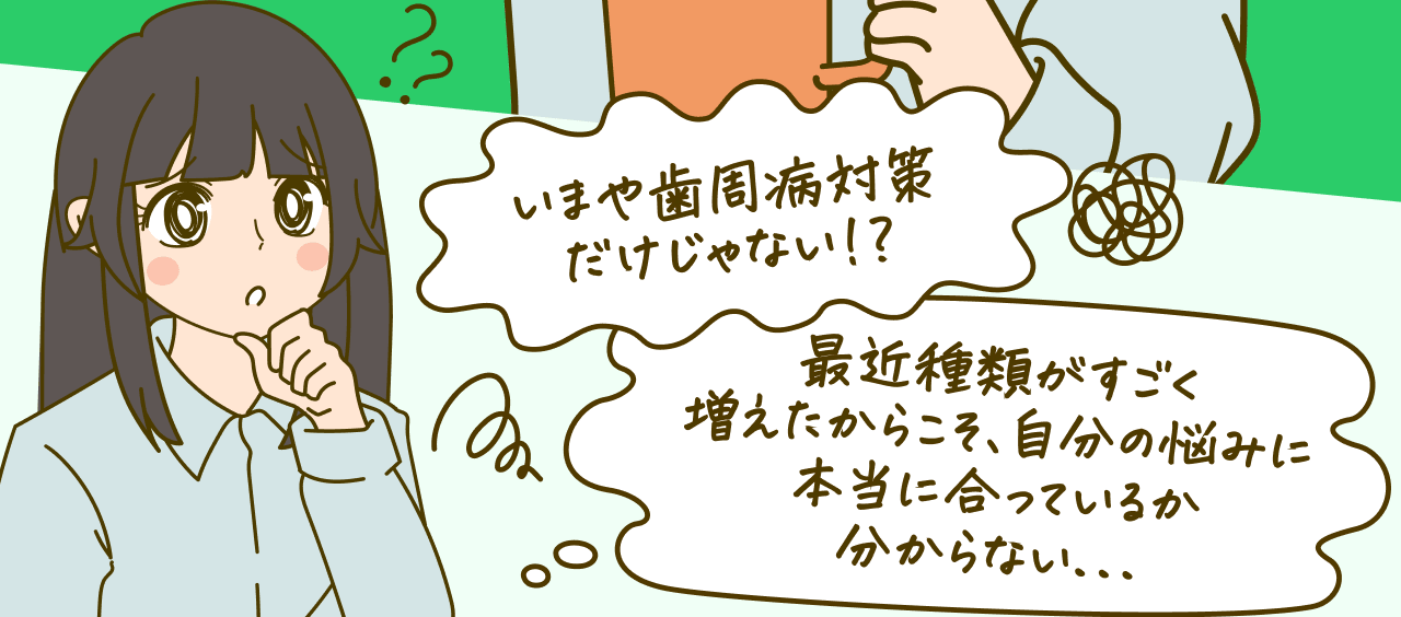 いまや歯周病対策だけじゃない！？最近種類がすごく増えたからこそ、自分の悩みに本当に合っているか分からない…