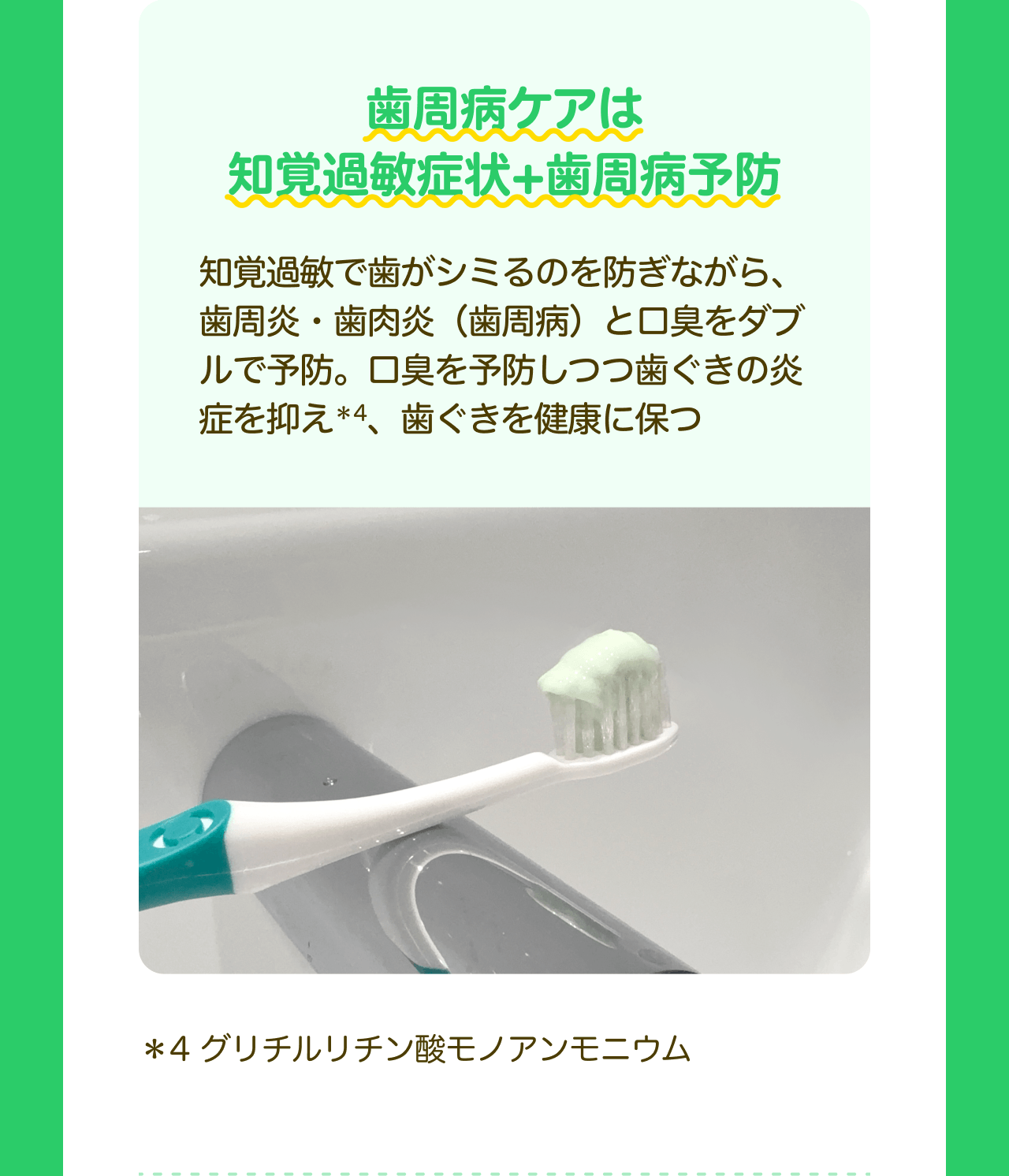 歯周病ケアは知覚過敏症状＋歯周病予防 知覚過敏で歯がシミるのを防ぎながら、歯周炎・歯肉炎（歯周病）と口臭をダブルで予防。口臭を予防しつつ歯ぐきの炎症を抑え*4、歯ぐきを健康に保つ *4 グリチルリチン酸モノアンモニウム